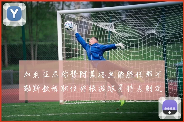 加利亚尼称赞阿莱格里能胜任那不勒斯教练职位将根据球员特点制定战术