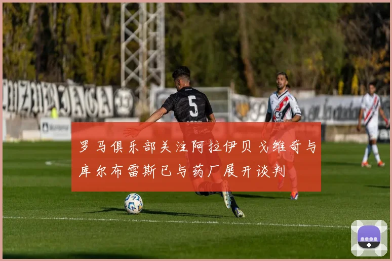 罗马俱乐部关注阿拉伊贝戈维奇与库尔布雷斯已与药厂展开谈判