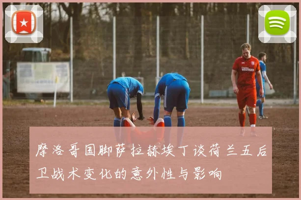 摩洛哥国脚萨拉赫埃丁谈荷兰五后卫战术变化的意外性与影响