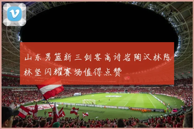 山东男篮新三剑客高诗岩陶汉林陈林坚闪耀赛场值得点赞