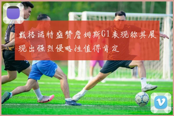 戴格诺特盛赞詹姆斯G1表现称其展现出强烈侵略性值得肯定