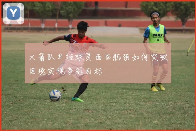 火箭队年轻球员面临瓶颈如何突破困境实现争冠目标