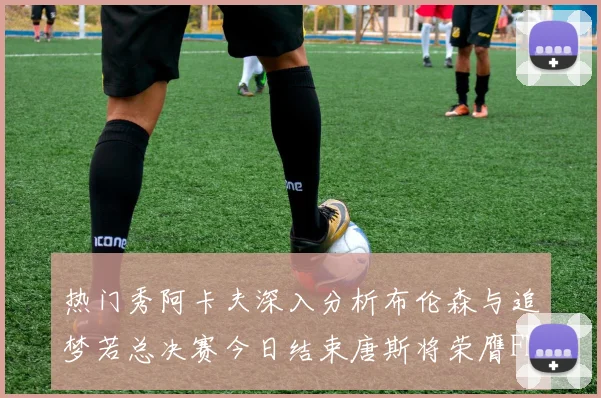 热门秀阿卡夫深入分析布伦森与追梦若总决赛今日结束唐斯将荣膺FMVP