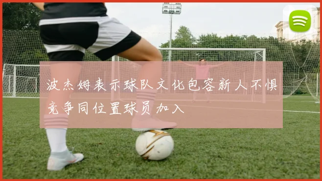 波杰姆表示球队文化包容新人不惧竞争同位置球员加入