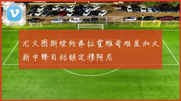 尤文图斯续约弗拉霍维奇难度加大新中锋目标锁定穆阿尼