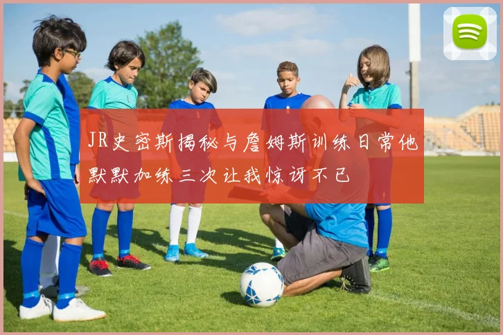 JR史密斯揭秘与詹姆斯训练日常他默默加练三次让我惊讶不已