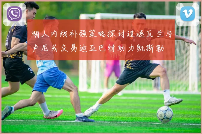 湖人内线补强策略探讨追逐瓦兰与卢尼或交易迪亚巴特助力凯斯勒