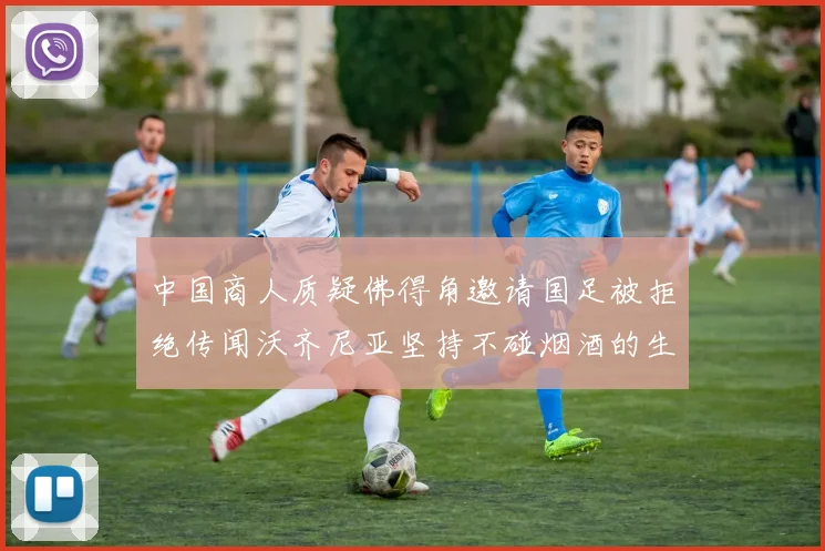 中国商人质疑佛得角邀请国足被拒绝传闻沃齐尼亚坚持不碰烟酒的生活方式