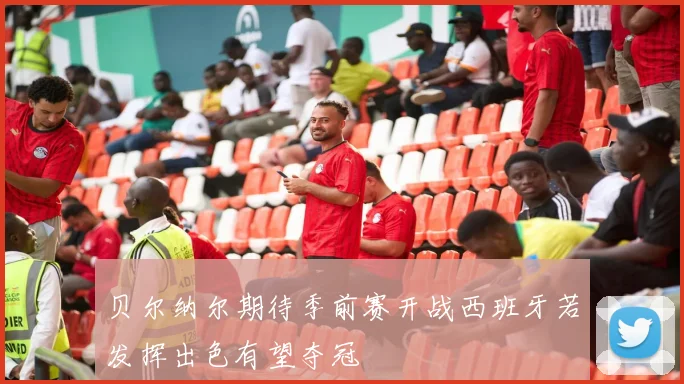 贝尔纳尔期待季前赛开战西班牙若发挥出色有望夺冠