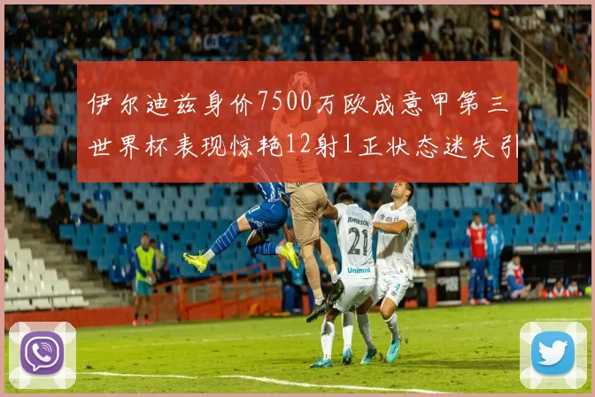 伊尔迪兹身价7500万欧成意甲第三世界杯表现惊艳12射1正状态迷失引发关注
