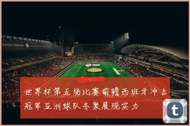世界杯第五场比赛前瞻西班牙冲击冠军亚洲球队齐聚展现实力