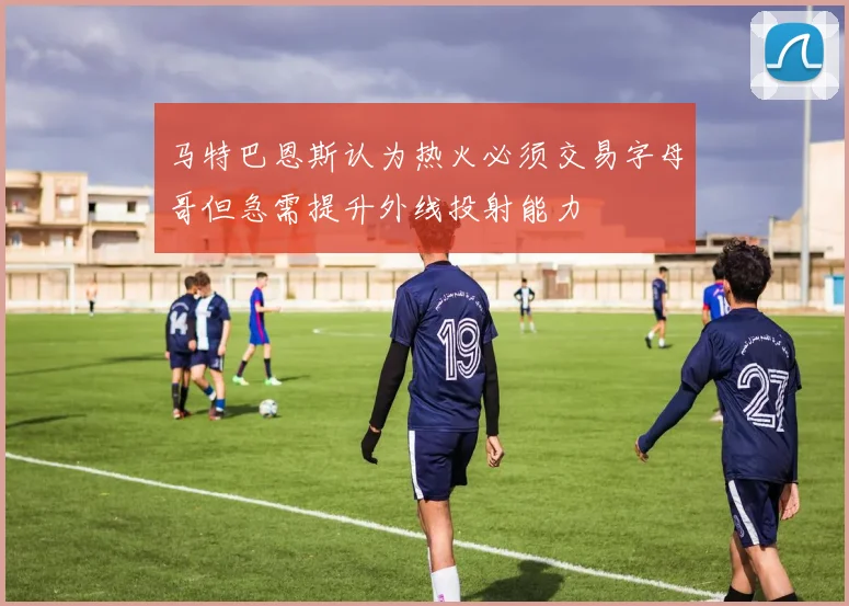 马特巴恩斯认为热火必须交易字母哥但急需提升外线投射能力