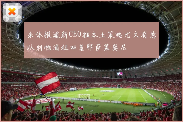 米体报道新CEO推本土策略尤文有意从利物浦租回基耶萨莱奥尼