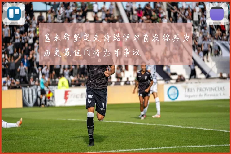 基米希坚定支持诺伊尔首发称其为历史最佳门将无可争议