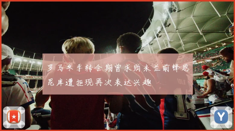 罗马冬季转会期曾求购米兰前锋恩昆库遭拒现再次表达兴趣