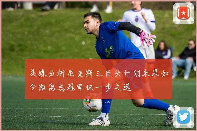 美媒分析尼克斯三巨头计划未果如今距离总冠军仅一步之遥