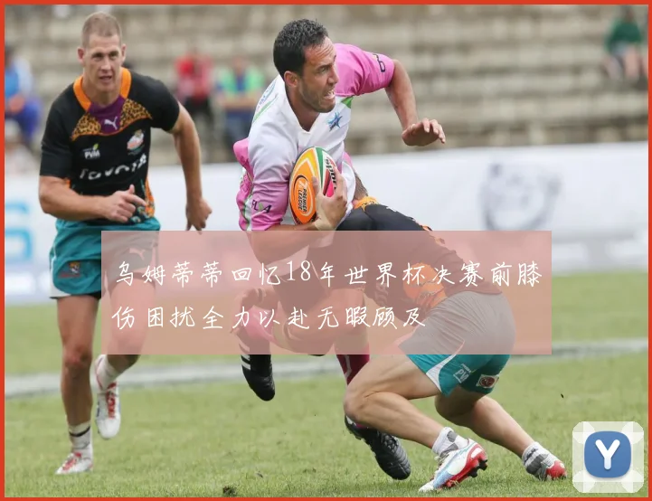 乌姆蒂蒂回忆18年世界杯决赛前膝伤困扰全力以赴无暇顾及