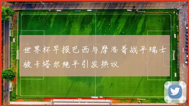 世界杯早报巴西与摩洛哥战平瑞士被卡塔尔绝平引发热议